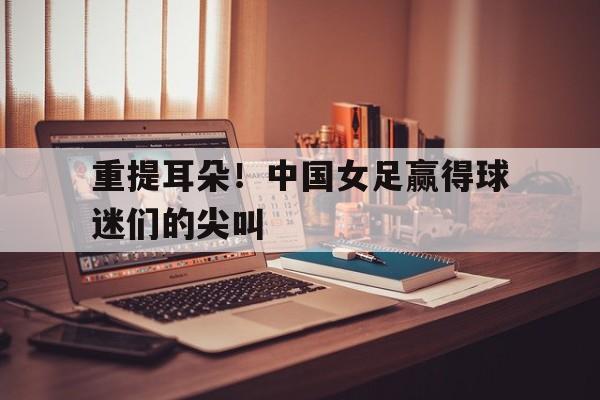 包含重提耳朵!中国女足赢得球迷们的尖叫的词条 包含重提耳朵!中国女足赢得球迷们的尖叫的词条