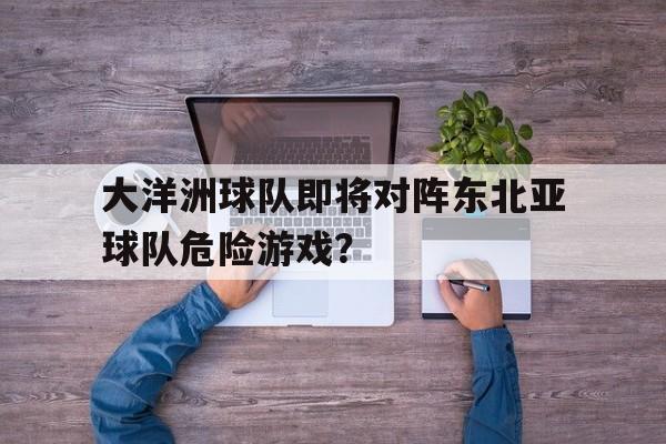 APP官方下载-大洋洲球队即将对阵东北亚球队危险游戏？(大洋洲足球协会)
